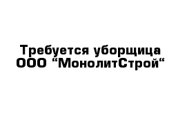 Требуется уборщица ООО “МонолитСтрой“